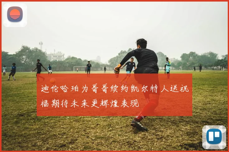 迪伦哈珀为哥哥续约凯尔特人送祝福期待未来更辉煌表现