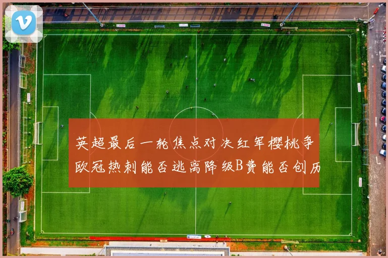 英超最后一轮焦点对决红军樱桃争欧冠热刺能否逃离降级B费能否创历史新高