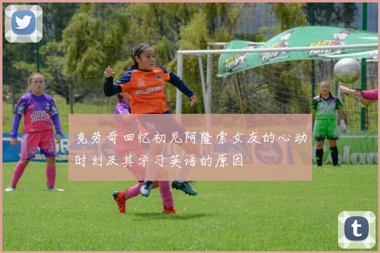 克劳奇回忆初见阿隆索女友的心动时刻及其学习英语的原因