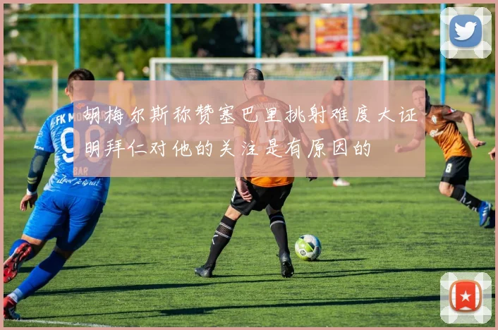 胡梅尔斯称赞塞巴里挑射难度大证明拜仁对他的关注是有原因的