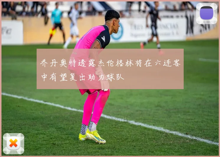 乔丹奥特透露杰伦格林将在六连客中有望复出助力球队