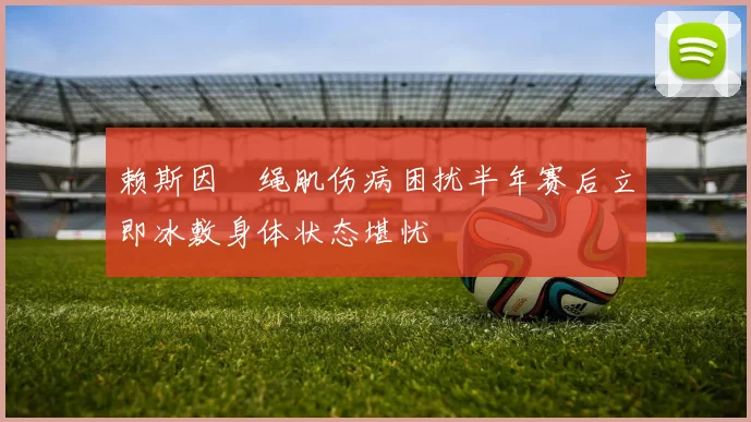 赖斯因腘绳肌伤病困扰半年赛后立即冰敷身体状态堪忧