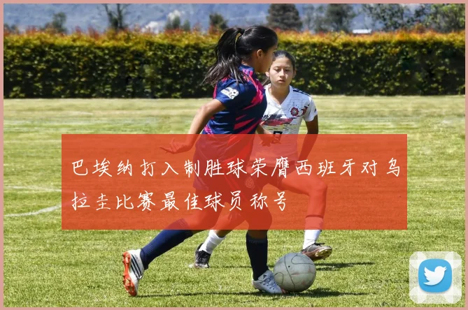 巴埃纳打入制胜球荣膺西班牙对乌拉圭比赛最佳球员称号