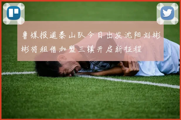 鲁媒报道泰山队今日出发沈阳刘彬彬将租借加盟三镇开启新征程