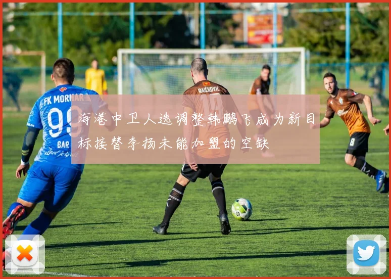 海港中卫人选调整韩鹏飞成为新目标接替李扬未能加盟的空缺