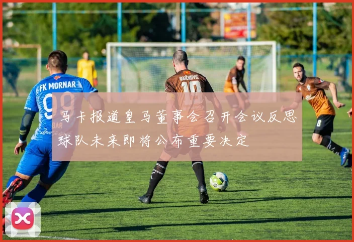 马卡报道皇马董事会召开会议反思球队未来即将公布重要决定