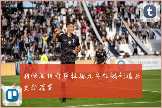 利物浦传奇萨拉赫九年征战创造历史新篇章