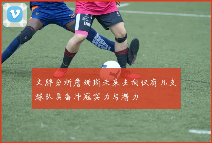 文胖分析詹姆斯未来去向仅有几支球队具备冲冠实力与潜力