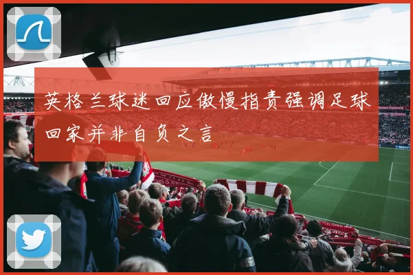 英格兰球迷回应傲慢指责强调足球回家并非自负之言