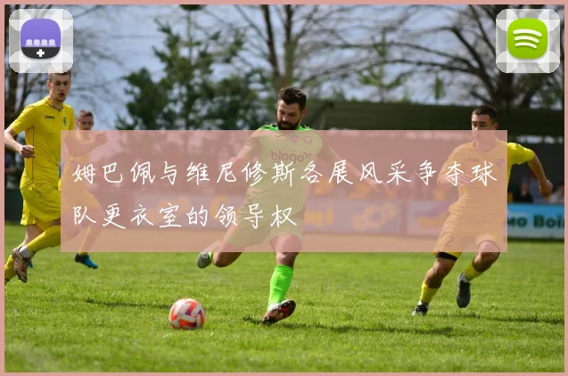 姆巴佩与维尼修斯各展风采争夺球队更衣室的领导权