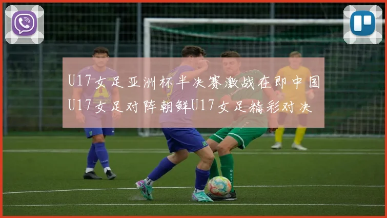 U17女足亚洲杯半决赛激战在即中国U17女足对阵朝鲜U17女足精彩对决即将开启