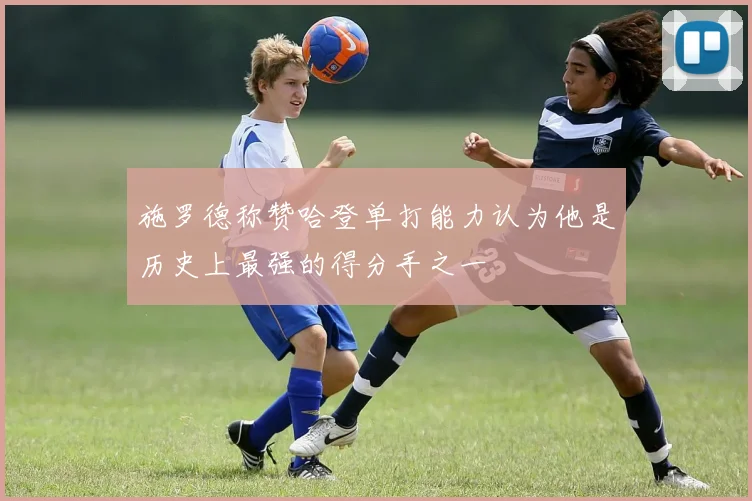 施罗德称赞哈登单打能力认为他是历史上最强的得分手之一