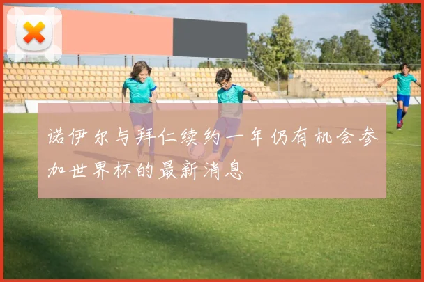 诺伊尔与拜仁续约一年仍有机会参加世界杯的最新消息