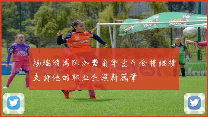 杨瑞鸿离队加盟南华金牛会将继续支持他的职业生涯新篇章