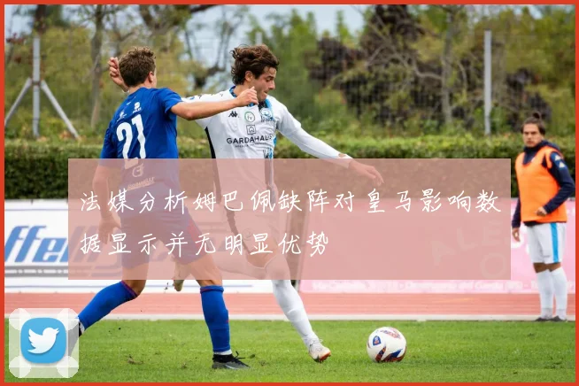 法媒分析姆巴佩缺阵对皇马影响数据显示并无明显优势
