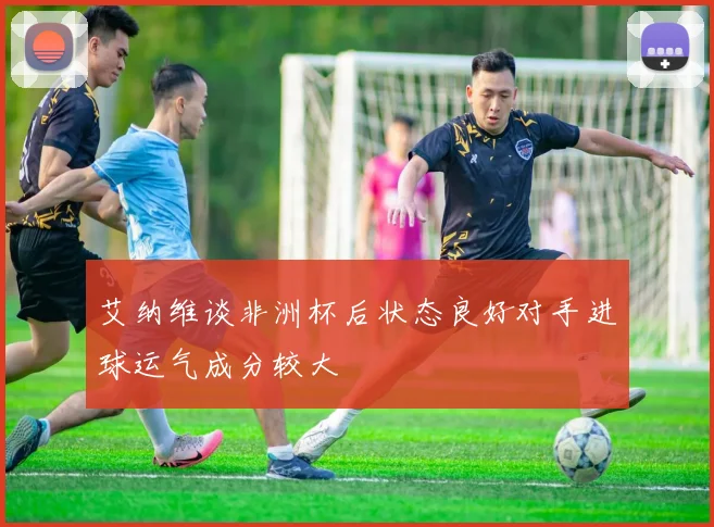 艾纳维谈非洲杯后状态良好对手进球运气成分较大