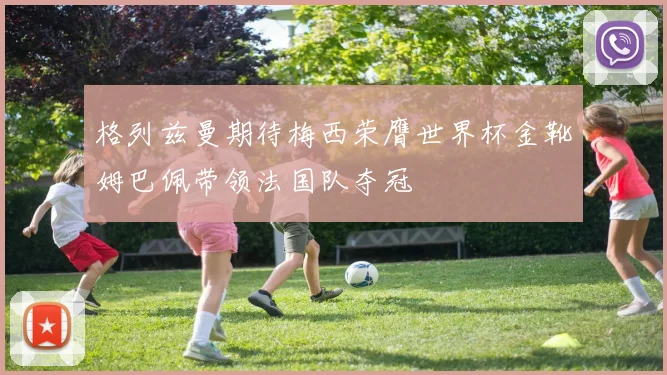 格列兹曼期待梅西荣膺世界杯金靴姆巴佩带领法国队夺冠