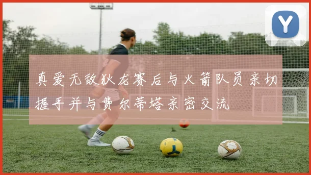 真爱无敌狄龙赛后与火箭队员亲切握手并与费尔蒂塔亲密交流
